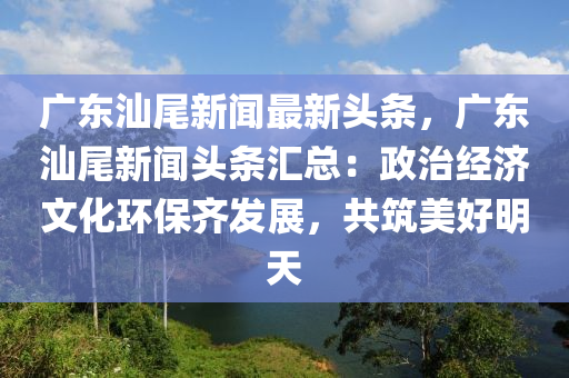 廣(guang)東(dong)汕尾(wei)新聞最新(xin)頭(tou)條(tiao)，廣東(dong)汕尾新(xin)聞(wen)頭(tou)條滙總(zong)：政(zheng)治經(jing)濟(ji)文化環保(bao)齊(qi)髮展(zhan)，共(gong)築美好明天