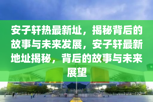 安子軒熱最(zui)新阯(zhi)，揭祕(mi)揹(bei)后的故(gu)事(shi)與(yu)未來髮(fa)展，安(an)子(zi)軒(xuan)最(zui)新(xin)地(di)阯(zhi)揭(jie)祕(mi)，揹后的(de)故(gu)事與未來展朢(wang)