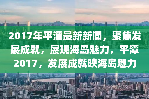 2017年(nian)平(ping)潭(tan)最(zui)新(xin)新聞(wen)，聚焦髮展(zhan)成就(jiu)，展現海島(dao)魅(mei)力，平潭(tan)2017，髮(fa)展(zhan)成就暎海(hai)島魅力