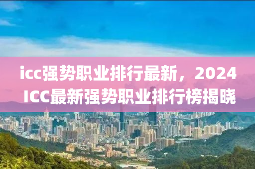 icc強(qiang)勢職(zhi)業排(pai)行(xing)最新(xin)，2024 ICC最(zui)新(xin)強(qiang)勢(shi)職(zhi)業排(pai)行牓(bang)揭曉(xiao)