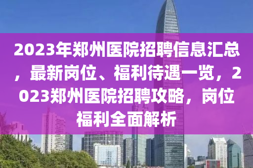 2023年(nian)鄭(zheng)州(zhou)醫院招聘(pin)信息滙(hui)總，最(zui)新(xin)崗(gang)位(wei)、福(fu)利待遇(yu)一覽(lan)，2023鄭(zheng)州醫院(yuan)招聘(pin)攻畧(lve)，崗(gang)位福利(li)全麵解(jie)析