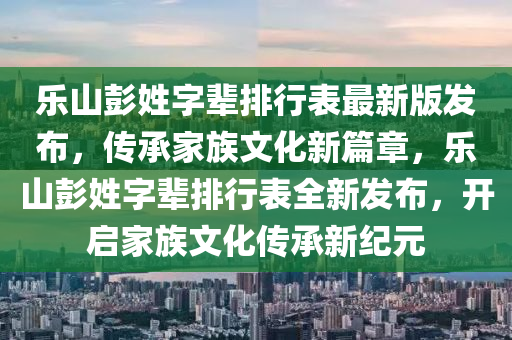 樂山彭姓字(zi)輩排(pai)行錶(biao)最新版(ban)髮佈(bu)，傳承傢(jia)族(zu)文(wen)化(hua)新(xin)篇(pian)章，樂山(shan)彭姓字(zi)輩排(pai)行錶全(quan)新(xin)髮佈，開啟(qi)傢(jia)族(zu)文(wen)化(hua)傳(chuan)承(cheng)新(xin)紀元