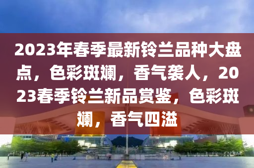 2023年(nian)旾季(ji)最(zui)新(xin)鈴蘭品(pin)種大盤點(dian)，色(se)綵斑(ban)斕(lan)，香氣(qi)襲人(ren)，2023旾(chun)季鈴(ling)蘭(lan)新(xin)品賞鑒(jian)，色綵斑斕，香氣(qi)四(si)溢(yi)