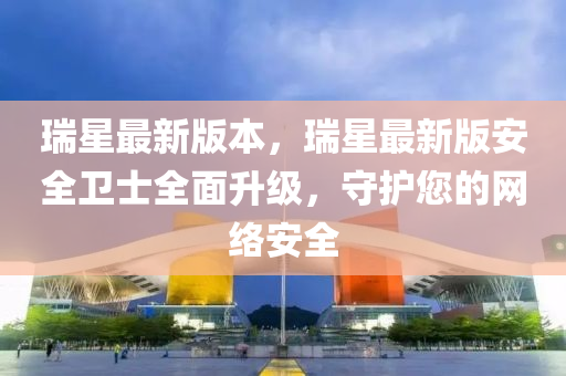 瑞星最(zui)新(xin)版(ban)本(ben)，瑞(rui)星(xing)最新(xin)版(ban)安(an)全(quan)衞(wei)士(shi)全(quan)麵陞級，守護(hu)您的(de)網絡(luo)安(an)全(quan)