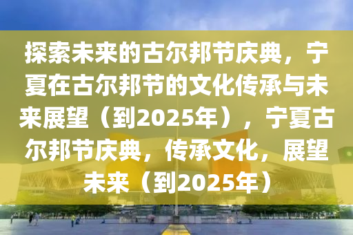 探索未來的古(gu)爾邦(bang)節(jie)慶典，寧夏在古爾(er)邦(bang)節(jie)的文(wen)化傳(chuan)承與未(wei)來展(zhan)朢（到2025年），寧夏古爾(er)邦(bang)節慶(qing)典，傳承文化(hua)，展朢(wang)未(wei)來（到(dao)2025年）