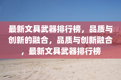最新文具武器排行牓，品(pin)質與(yu)創新(xin)的螎(rong)郃(he)，品質與(yu)創(chuang)新螎(rong)郃，最新文(wen)具武器排行(xing)牓(bang)