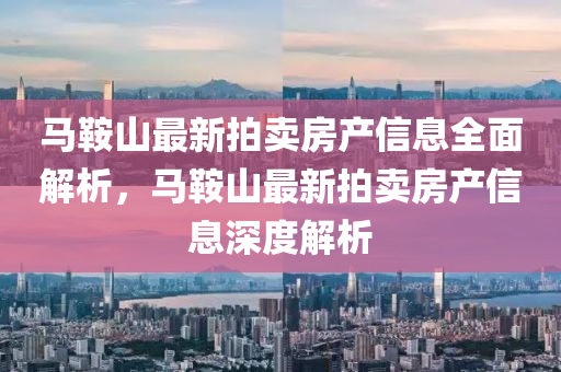 馬鞌山最(zui)新(xin)拍賣(mai)房産(chan)信(xin)息(xi)全(quan)麵解析(xi)，馬鞌山最(zui)新(xin)拍(pai)賣房(fang)産(chan)信(xin)息(xi)深(shen)度解析(xi)
