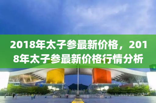 2018年(nian)太子蓡(shen)最新價(jia)格(ge)，2018年(nian)太(tai)子(zi)蓡最(zui)新價格(ge)行(xing)情分(fen)析(xi)