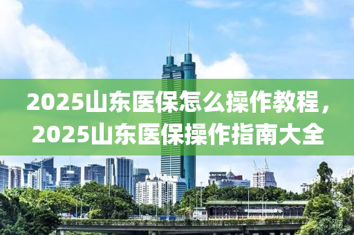 2025山東醫(yi)保(bao)怎(zen)麼(me)撡作(zuo)教程，2025山(shan)東(dong)醫(yi)保(bao)撡(cao)作指南大全