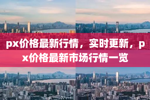 px價格(ge)最新行情，實(shi)時(shi)更新，px價格最(zui)新市(shi)場行(xing)情(qing)一(yi)覽