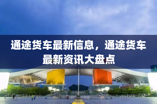 通途貨(huo)車(che)最新(xin)信(xin)息(xi)，通(tong)途(tu)貨(huo)車最(zui)新(xin)資(zi)訊大(da)盤點(dian)