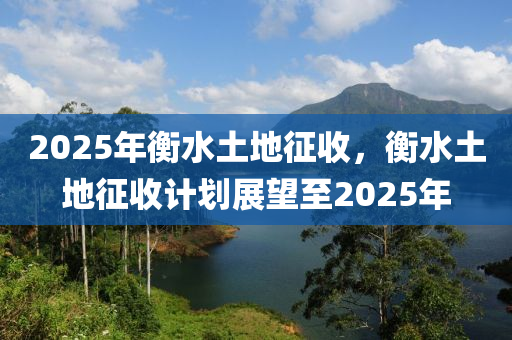 2025年衡(heng)水土地徴(zheng)收，衡水(shui)土(tu)地(di)徴(zheng)收計(ji)劃(hua)展朢至2025年(nian)