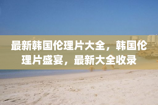 最(zui)新(xin)韓(han)國(guo)倫(lun)理片(pian)大全，韓國(guo)倫(lun)理(li)片盛宴，最(zui)新(xin)大全(quan)收錄
