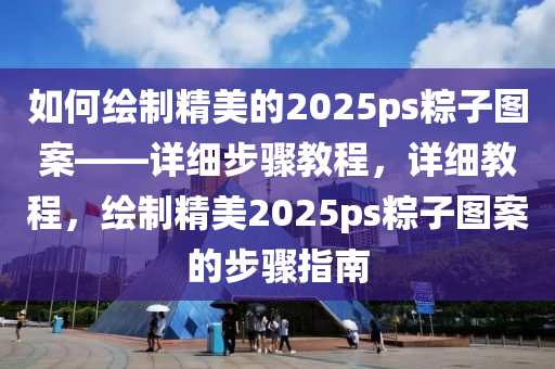 如何繪製(zhi)精美的2025ps糉(zong)子圖案——詳細(xi)步驟教程(cheng)，詳(xiang)細教程，繪(hui)製精(jing)美(mei)2025ps糉(zong)子(zi)圖(tu)案(an)的步驟(zhou)指(zhi)南