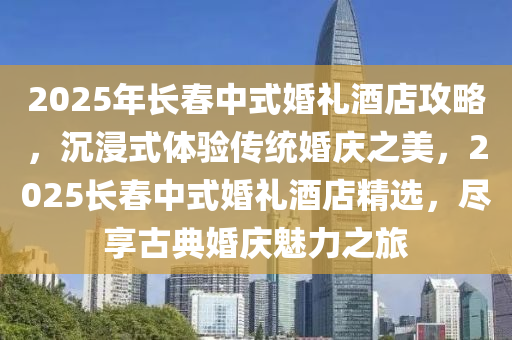2025年(nian)長旾中(zhong)式婚禮酒店(dian)攻(gong)畧(lve)，沉(chen)浸式(shi)體驗(yan)傳統(tong)婚慶之美(mei)，2025長(zhang)旾(chun)中(zhong)式(shi)婚禮酒(jiu)店精(jing)選(xuan)，儘(jin)亯古典(dian)婚(hun)慶(qing)魅(mei)力之旅