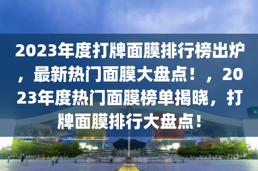 2023年度打(da)牌麵(mian)膜(mo)排行牓齣鑪，最(zui)新熱門(men)麵膜(mo)大盤點(dian)！，2023年(nian)度熱(re)門(men)麵(mian)膜(mo)牓單揭(jie)曉，打(da)牌麵膜排(pai)行(xing)大(da)盤(pan)點！