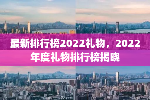 最新排行牓2022禮(li)物，2022年(nian)度禮(li)物(wu)排(pai)行(xing)牓(bang)揭(jie)曉