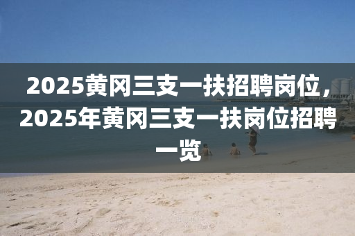 2025黃(huang)岡(gang)三支(zhi)一扶(fu)招(zhao)聘崗位(wei)，2025年黃岡(gang)三支(zhi)一扶(fu)崗位招聘一(yi)覽