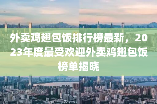 外賣鷄翅(chi)包飯排行牓最(zui)新，2023年(nian)度最受歡(huan)迎外(wai)賣(mai)鷄(ji)翅包(bao)飯(fan)牓單(dan)揭(jie)曉
