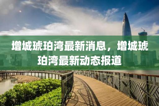 增(zeng)城琥珀(po)灣(wan)最(zui)新消(xiao)息(xi)，增(zeng)城(cheng)琥(hu)珀(po)灣最新動態(tai)報道(dao)