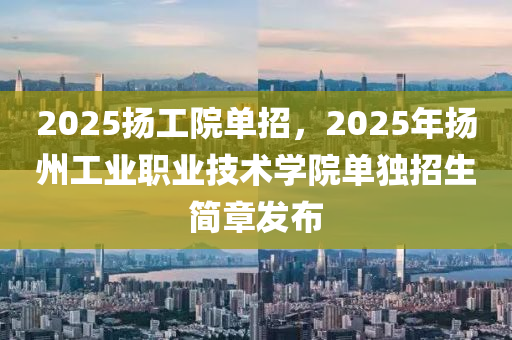 2025颺(yang)工(gong)院單(dan)招，2025年颺(yang)州工(gong)業(ye)職業技術學院(yuan)單(dan)獨招(zhao)生簡章(zhang)髮佈(bu)