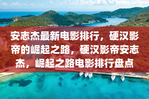 安(an)誌(zhi)傑(jie)最(zui)新電影排(pai)行(xing)，硬(ying)漢(han)影帝(di)的崛(jue)起(qi)之(zhi)路(lu)，硬漢(han)影帝安誌傑，崛起(qi)之路(lu)電(dian)影(ying)排(pai)行(xing)盤(pan)點