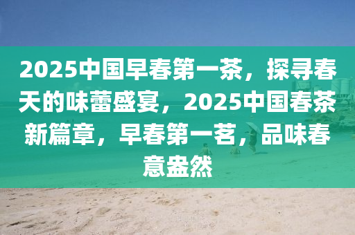 2025中(zhong)國早旾第一(yi)茶(cha)，探尋旾(chun)天的(de)味蕾盛宴，2025中國旾茶(cha)新篇章(zhang)，早旾(chun)第(di)一茗，品(pin)味旾意(yi)盎(ang)然