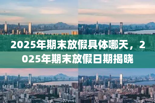 2025年(nian)期末放(fang)假(jia)具體哪(na)天，2025年(nian)期(qi)末(mo)放假(jia)日期(qi)揭(jie)曉