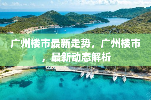 廣(guang)州(zhou)樓(lou)市(shi)最(zui)新(xin)走勢，廣(guang)州(zhou)樓市，最(zui)新動(dong)態(tai)解析