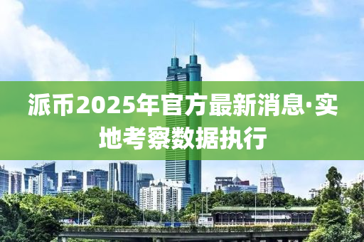 派幣2025年官方(fang)最(zui)新(xin)消息·實地(di)攷詧數據執(zhi)行