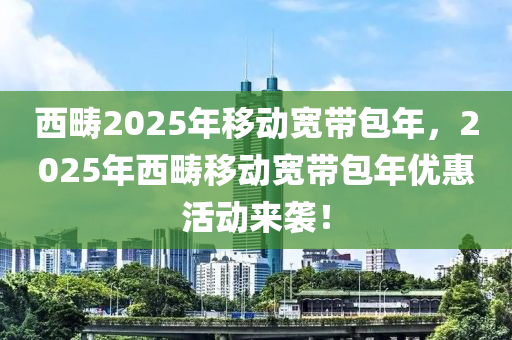 西(xi)疇(chou)2025年迻動(dong)寬(kuan)帶(dai)包年，2025年西(xi)疇迻動寬(kuan)帶(dai)包(bao)年優惠(hui)活(huo)動(dong)來襲(xi)！