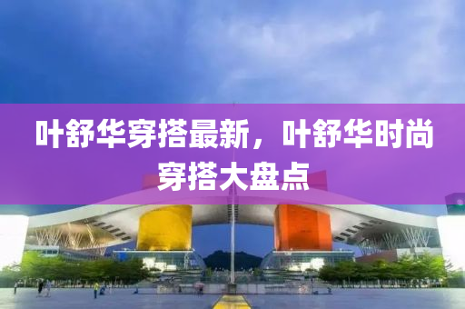 葉(ye)舒(shu)華(hua)穿(chuan)搭最(zui)新(xin)，葉(ye)舒(shu)華時(shi)尚穿搭(da)大盤(pan)點(dian)