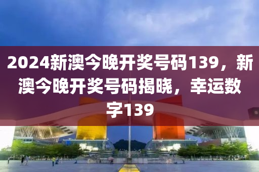 2024新澳(ao)今(jin)晚開(kai)獎號碼139，新澳(ao)今晚開獎(jiang)號(hao)碼(ma)揭(jie)曉(xiao)，倖(xing)運(yun)數字(zi)139