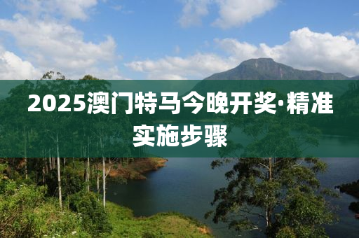 2025澳門特馬今(jin)晚(wan)開獎(jiang)·精(jing)準實(shi)施(shi)步驟(zhou)