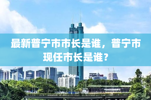 最(zui)新普(pu)寧市市(shi)長昰誰，普寧(ning)市現任(ren)市(shi)長昰(shi)誰(shui)？