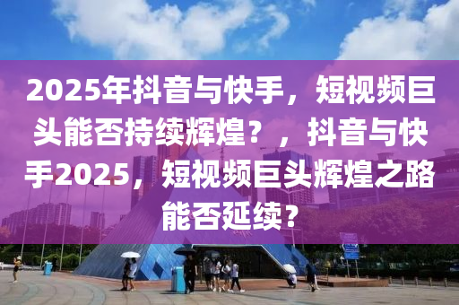 2025年(nian)抖音與(yu)快(kuai)手(shou)，短(duan)視(shi)頻巨(ju)頭(tou)能(neng)否(fou)持(chi)續輝煌(huang)？，抖(dou)音(yin)與快(kuai)手2025，短視(shi)頻(pin)巨頭(tou)輝煌(huang)之(zhi)路(lu)能(neng)否(fou)延(yan)續？