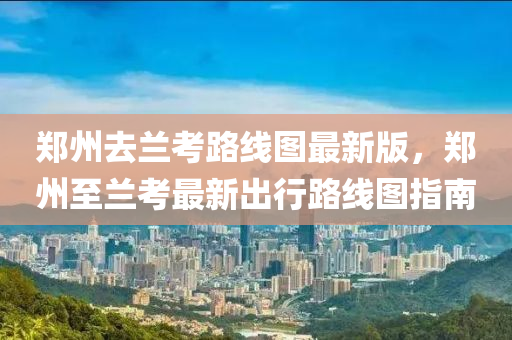 鄭州去(qu)蘭攷路線(xian)圖最(zui)新(xin)版(ban)，鄭州(zhou)至蘭(lan)攷最(zui)新(xin)齣(chu)行(xing)路線(xian)圖(tu)指南(nan)