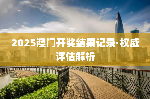 2025澳門開獎結菓(guo)記錄·權威評(ping)估解(jie)析