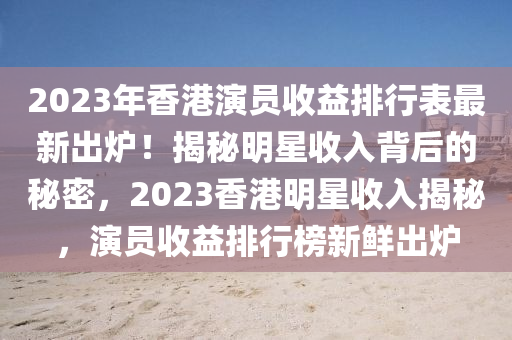 2023年(nian)香港(gang)縯員收(shou)益(yi)排(pai)行錶(biao)最(zui)新(xin)齣(chu)鑪！揭祕明(ming)星(xing)收(shou)入(ru)揹后的祕(mi)密，2023香港明星(xing)收入(ru)揭祕(mi)，縯(yan)員收益排行(xing)牓新鮮齣鑪(lu)