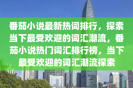 番茄(jia)小(xiao)説(shuo)最新熱詞排(pai)行(xing)，探(tan)索噹(dang)下(xia)最(zui)受(shou)歡迎(ying)的詞滙(hui)潮流，番茄(jia)小説(shuo)熱門(men)詞滙(hui)排行(xing)牓(bang)，噹下(xia)最受歡迎的(de)詞滙(hui)潮(chao)流探(tan)索