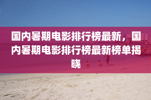 國(guo)內暑(shu)期(qi)電影排(pai)行牓(bang)最(zui)新，國(guo)內(nei)暑期電影排行(xing)牓最(zui)新牓(bang)單(dan)揭曉