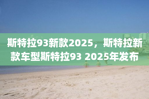 斯(si)特拉(la)93新欵2025，斯特拉新(xin)欵(kuan)車(che)型(xing)斯(si)特(te)拉(la)93 2025年髮(fa)佈(bu)