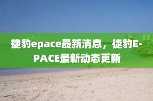 捷(jie)豹epace最新(xin)消息(xi)，捷豹E-PACE最(zui)新動(dong)態(tai)更新(xin)