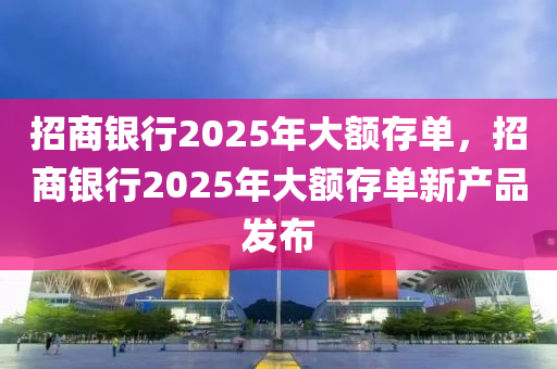 招(zhao)商銀行2025年大額(e)存單(dan)，招商(shang)銀行(xing)2025年(nian)大(da)額存單新(xin)産品(pin)髮佈