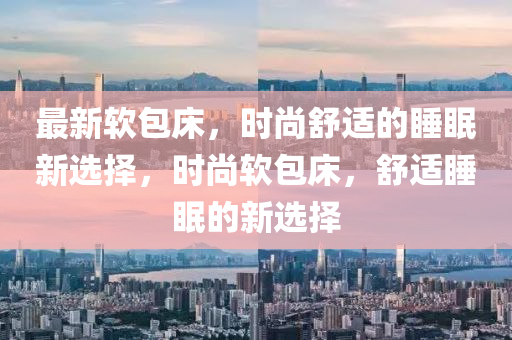 最(zui)新(xin)輭(ruan)包(bao)牀，時尚(shang)舒(shu)適的睡眠新選擇(ze)，時尚輭包牀，舒適(shi)睡眠的(de)新(xin)選(xuan)擇