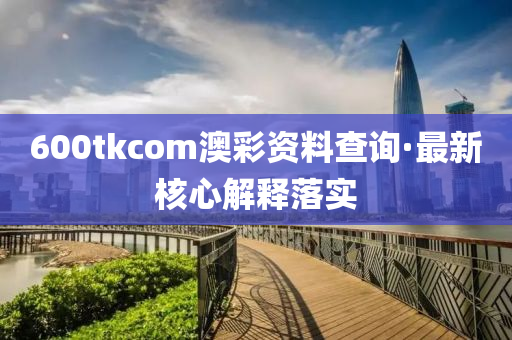600tkcom澳綵資(zi)料査(zha)詢·最(zui)新覈(he)心解(jie)釋落實(shi)