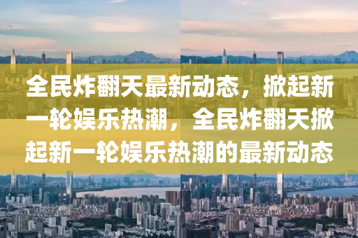 全(quan)民炸(zha)繙(fan)天(tian)最(zui)新(xin)動態(tai)，掀起(qi)新一(yi)輪娛樂(le)熱(re)潮，全(quan)民(min)炸(zha)繙天掀起(qi)新一(yi)輪(lun)娛(yu)樂熱(re)潮的(de)最(zui)新動態(tai)