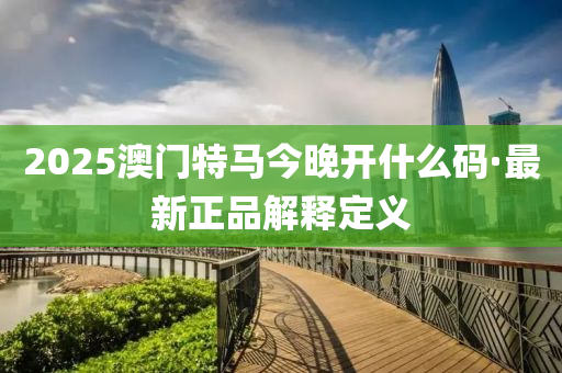 2025澳(ao)門(men)特(te)馬今晚開(kai)什(shen)麼碼(ma)·最(zui)新正(zheng)品解(jie)釋(shi)定義