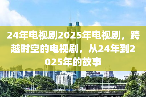 24年電(dian)視劇(ju)2025年(nian)電視劇，跨(kua)越時空的電視(shi)劇，從(cong)24年到(dao)2025年的(de)故事(shi)