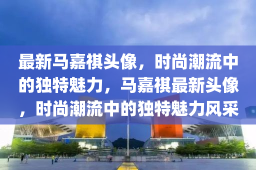 最新(xin)馬嘉祺(qi)頭像(xiang)，時尚(shang)潮流中(zhong)的(de)獨(du)特魅力(li)，馬(ma)嘉祺(qi)最(zui)新(xin)頭(tou)像(xiang)，時尚潮(chao)流中(zhong)的(de)獨(du)特(te)魅(mei)力(li)風採